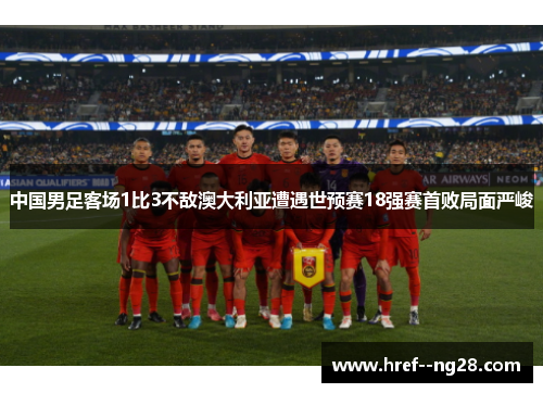 中国男足客场1比3不敌澳大利亚遭遇世预赛18强赛首败局面严峻
